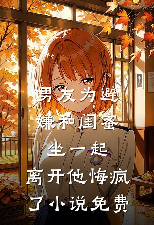 男友为避嫌和闺蜜坐一起，离开他悔疯了小说免费