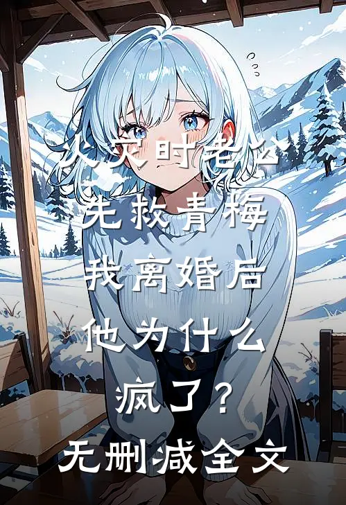 火灾时老公先救青梅，我离婚后他为什么疯了？无删减全文