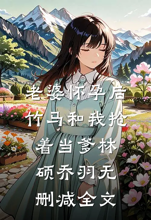 老婆怀孕后，竹马和我抢着当爹林硕乔羽无删减全文