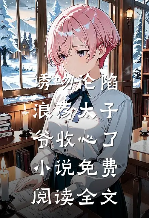 诱吻沦陷，浪荡太子爷收心了小说免费阅读全文