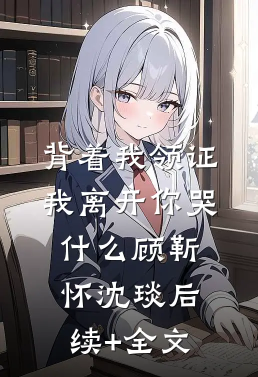 背着我领证，我离开你哭什么顾靳怀沈琰后续+全文
