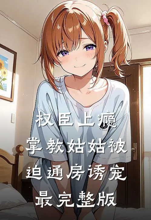权臣上瘾，掌教姑姑被迫通房诱宠最完整版