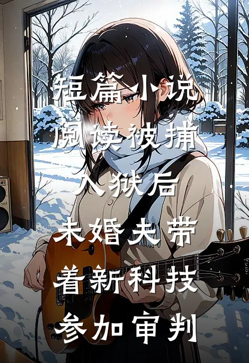 短篇小说阅读被捕入狱后，未婚夫带着新科技参加审判