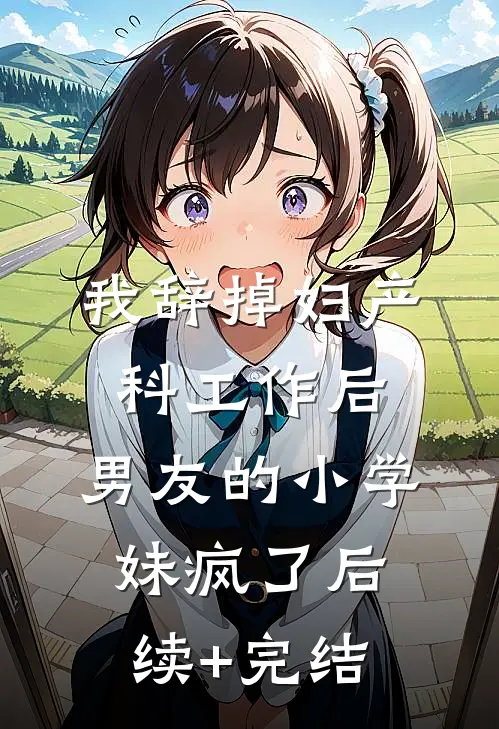 我辞掉妇产科工作后，男友的小学妹疯了后续+完结