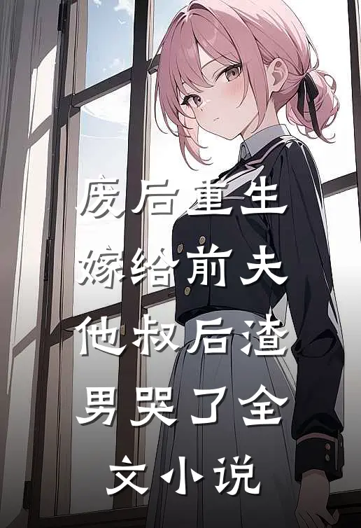 废后重生，嫁给前夫他叔后渣男哭了全文小说