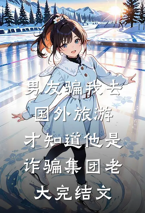 男友骗我去国外旅游，才知道他是诈骗集团老大完结文