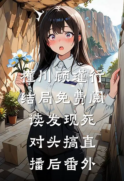 槿川顾瑾行结局免费阅读发现死对头搞直播后番外