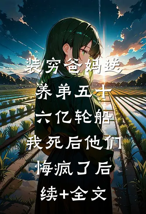 装穷爸妈送养弟五十六亿轮船，我死后他们悔疯了后续+全文