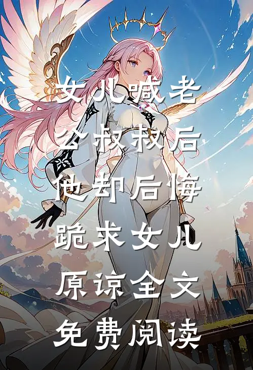 女儿喊老公叔叔后，他却后悔跪求女儿原谅全文免费阅读